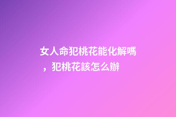女人命犯桃花能化解嗎，犯桃花該怎么辦